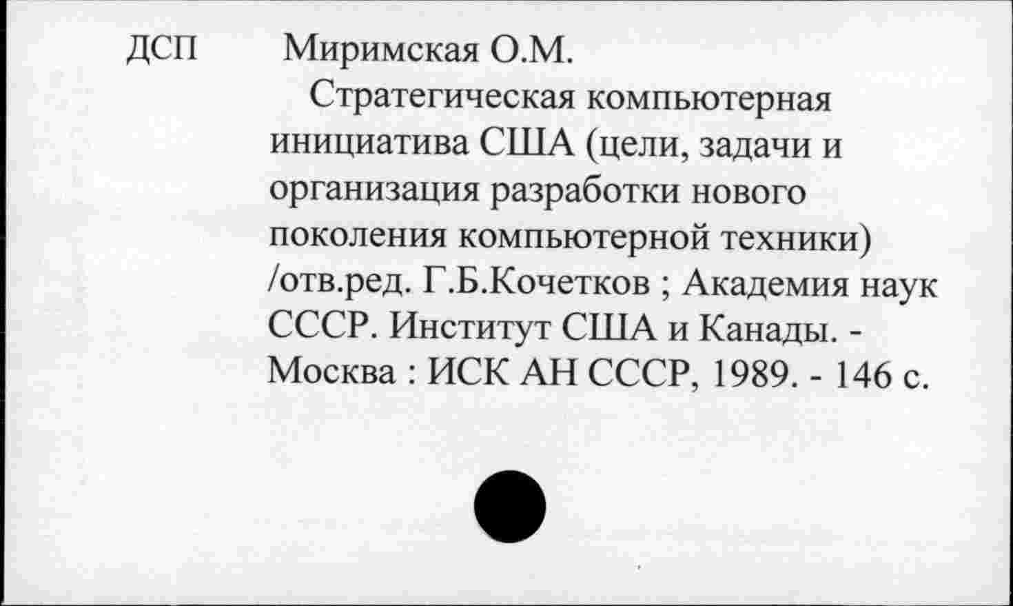 ﻿ДСП Миримская О.М.
Стратегическая компьютерная инициатива США (цели, задачи и организация разработки нового поколения компьютерной техники) /отв.ред. Г.Б.Кочетков ; Академия наук СССР. Институт США и Канады. -Москва : ИСК АН СССР, 1989. - 146 с.